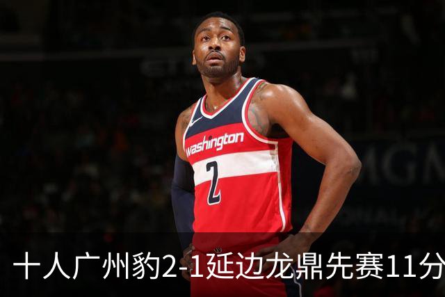 十人广州豹2-1延边龙鼎先赛11分领跑 尼康点射+造乌龙卡洛斯染红