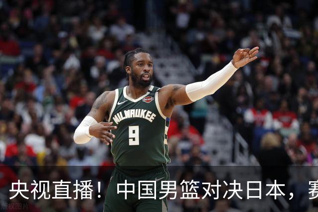 央视直播！中国男篮对决日本，赛前传来三大利好，赢球进入决赛指日可待
